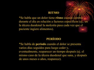 RITMO *Se habla que un dolor tiene  ritmo  cuando cambia durante el día en relación a factores específicos (ej.. en la úlcera duodenal la molestia pasa cada vez que el paciente ingiere alimentos). PERÍODO *Se habla de  período  cuando el dolor se presenta varios días seguidos para luego ceder y, eventualmente, reaparecer un tiempo después (ej. el mismo caso de la úlcera duodenal que sana, y después de unos meses o años, reaparece).  