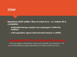 STEMISTEMI
 Reperfuse ASAP (within 12hrs of onset of sx – i.e. before MI is
complete):
 Antiplatelet therapy (aspirin and clopidogrel ± GPIIb/IIIa
inhibitor)
 Anticoagulation agent (unfractionated heparin or LMWH)
Immediate PCI or fibrinolytic therapy
– PCI has higher reperfusion rate and is better if pt present > 1hr
but thrombolysis is gold standard if pt arrive within an hour
 Reperfuse ASAP (within 12hrs of onset of sx – i.e. before MI is
complete):
 Antiplatelet therapy (aspirin and clopidogrel ± GPIIb/IIIa
inhibitor)
 Anticoagulation agent (unfractionated heparin or LMWH)
Immediate PCI or fibrinolytic therapy
– PCI has higher reperfusion rate and is better if pt present > 1hr
but thrombolysis is gold standard if pt arrive within an hour
 