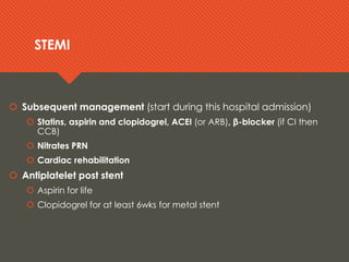 STEMISTEMI
 Subsequent management (start during this hospital admission)
 Statins, aspirin and clopidogrel, ACEI (or ARB), β-blocker (if CI then
CCB)
 Nitrates PRN
 Cardiac rehabilitation
 Antiplatelet post stent
 Aspirin for life
 Clopidogrel for at least 6wks for metal stent
 Subsequent management (start during this hospital admission)
 Statins, aspirin and clopidogrel, ACEI (or ARB), β-blocker (if CI then
CCB)
 Nitrates PRN
 Cardiac rehabilitation
 Antiplatelet post stent
 Aspirin for life
 Clopidogrel for at least 6wks for metal stent
 