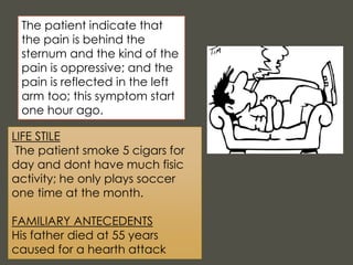 LIFE STILE
The patient smoke 5 cigars for
day and dont have much fisic
activity; he only plays soccer
one time at the month.
FAMILIARY ANTECEDENTS
His father died at 55 years
caused for a hearth attack
The patient indicate that
the pain is behind the
sternum and the kind of the
pain is oppressive; and the
pain is reflected in the left
arm too; this symptom start
one hour ago.
 