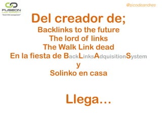 Del creador de;
Backlinks to the future
The lord of links
The Walk Link dead
En la fiesta de BackLinksAdquisitionSystem
y
Solinko en casa
Llega…
@sicodeandres
 