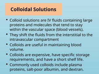 Colloidal Solutions
 Colloid solutions are IV fluids containing large
proteins and molecules that tend to stay
within the vascular space (blood vessels).
 They shift the fluids from the interstitial to the
intravascular compartment
 Colloids are useful in maintaining blood
volume.
 Colloids are expensive, have specific storage
requirements, and have a short shelf life.
 Commonly used colloids include plasma
proteins, salt-poor albumin, and dextran.
 