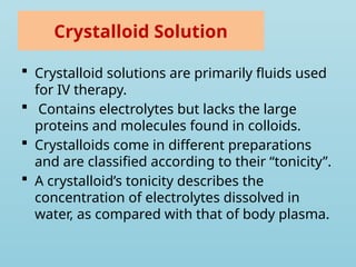 Crystalloid Solution
 Crystalloid solutions are primarily fluids used
for IV therapy.
 Contains electrolytes but lacks the large
proteins and molecules found in colloids.
 Crystalloids come in different preparations
and are classified according to their “tonicity”.
 A crystalloid’s tonicity describes the
concentration of electrolytes dissolved in
water, as compared with that of body plasma.
 