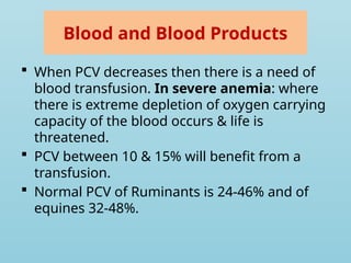 Blood and Blood Products
 When PCV decreases then there is a need of
blood transfusion. In severe anemia: where
there is extreme depletion of oxygen carrying
capacity of the blood occurs & life is
threatened.
 PCV between 10 & 15% will benefit from a
transfusion.
 Normal PCV of Ruminants is 24-46% and of
equines 32-48%.
 