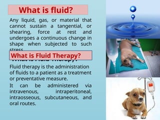 What is fluid?
Any liquid, gas, or material that
cannot sustain a tangential, or
shearing, force at rest and
undergoes a continuous change in
shape when subjected to such
stress.
What is Fluid Therapy?
Fluid therapy is the administration
of fluids to a patient as a treatment
or preventative measure.
It can be administered via
intravenous, intraperitoneal,
intraosseous, subcutaneous, and
oral routes.
What is Fluid Therapy?
 