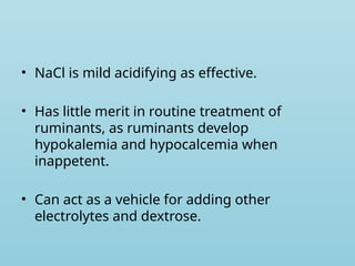 • NaCl is mild acidifying as effective.
• Has little merit in routine treatment of
ruminants, as ruminants develop
hypokalemia and hypocalcemia when
inappetent.
• Can act as a vehicle for adding other
electrolytes and dextrose.
 