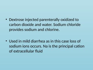 • Dextrose injected parenterally oxidized to
carbon dioxide and water. Sodium chloride
provides sodium and chlorine.
• Used in mild diarrhea as in this case loss of
sodium ions occurs. Na is the principal cation
of extracellular fluid
 
