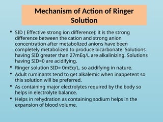 Mechanism of Action of Ringer
Solution
 SID ( Effective strong ion difference): it is the strong
difference between the cation and strong anion
concentration after metabolized anions have been
completely metabolized to produce bicarbonate. Solutions
having SID greater than 27mEq/L are alkalinizing. Solutions
having SID=0 are acidifying.
 Ringer solution SID= 0mEq/L. so acidifying in nature.
 Adult ruminants tend to get alkalemic when inappetent so
this solution will be preferred.
 As containing major electrolytes required by the body so
helps in electrolyte balance.
 Helps in rehydration as containing sodium helps in the
expansion of blood volume.
 