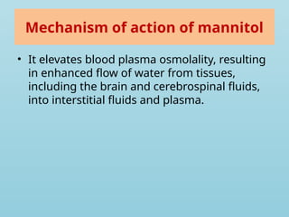 Mechanism of action of mannitol
• It elevates blood plasma osmolality, resulting
in enhanced flow of water from tissues,
including the brain and cerebrospinal fluids,
into interstitial fluids and plasma.
 
