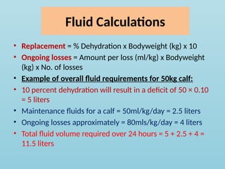 Fluid Calculations
• Replacement = % Dehydration x Bodyweight (kg) x 10
• Ongoing losses = Amount per loss (ml/kg) x Bodyweight
(kg) x No. of losses
• Example of overall fluid requirements for 50kg calf:
• 10 percent dehydration will result in a deficit of 50 × 0.10
= 5 liters
• Maintenance fluids for a calf = 50ml/kg/day = 2.5 liters
• Ongoing losses approximately = 80mls/kg/day = 4 liters
• Total fluid volume required over 24 hours = 5 + 2.5 + 4 =
11.5 liters
 