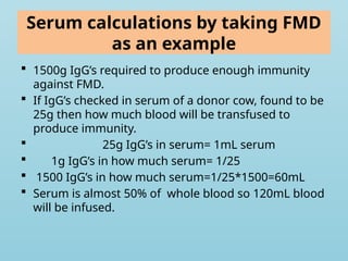 Serum calculations by taking FMD
as an example
 1500g IgG’s required to produce enough immunity
against FMD.
 If IgG’s checked in serum of a donor cow, found to be
25g then how much blood will be transfused to
produce immunity.
 25g IgG’s in serum= 1mL serum
 1g IgG’s in how much serum= 1/25
 1500 IgG’s in how much serum=1/25*1500=60mL
 Serum is almost 50% of whole blood so 120mL blood
will be infused.
 