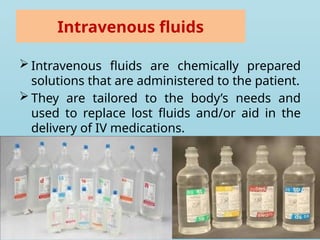 Intravenous fluids
 Intravenous fluids are chemically prepared
solutions that are administered to the patient.
 They are tailored to the body’s needs and
used to replace lost fluids and/or aid in the
delivery of IV medications.
 