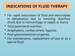 INDICATIONS OF FLUID THERAPY
 For rapid restoration of fluid and electrolytes
in dehydration due to vomiting, diarrhea,
shock due to hemorrhage or sepsis or burns.
 Total parenteral nutrition.
 Anaphylaxis, cardiac arrest, hypoxia.
 Post gastrointestinal surgeries.
 For maintenance, replacement of loss or as a
special fluid.
 