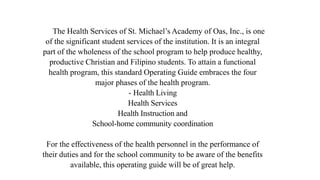 The Health Services of St. Michael’s Academy of Oas, Inc., is one
of the significant student services of the institution. It is an integral
part of the wholeness of the school program to help produce healthy,
productive Christian and Filipino students. To attain a functional
health program, this standard Operating Guide embraces the four
major phases of the health program.
- Health Living
Health Services
Health Instruction and
School-home community coordination
For the effectiveness of the health personnel in the performance of
their duties and for the school community to be aware of the benefits
available, this operating guide will be of great help.
 