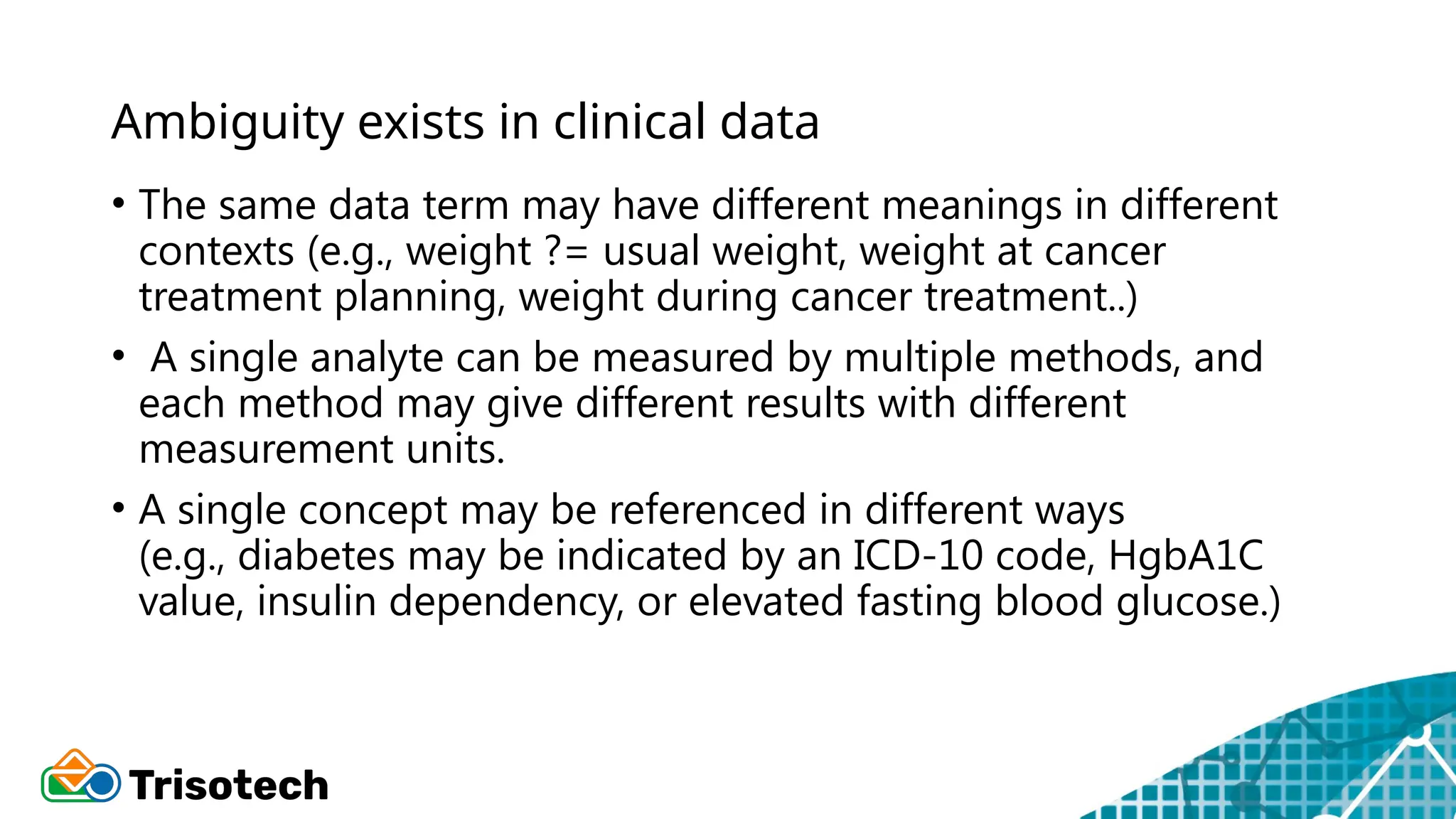 Ambiguity exists in clinical data
• The same data term may have different meanings in different
contexts (e.g., weight ?= usual weight, weight at cancer
treatment planning, weight during cancer treatment..)
• A single analyte can be measured by multiple methods, and
each method may give different results with different
measurement units.
• A single concept may be referenced in different ways
(e.g., diabetes may be indicated by an ICD-10 code, HgbA1C
value, insulin dependency, or elevated fasting blood glucose.)
 