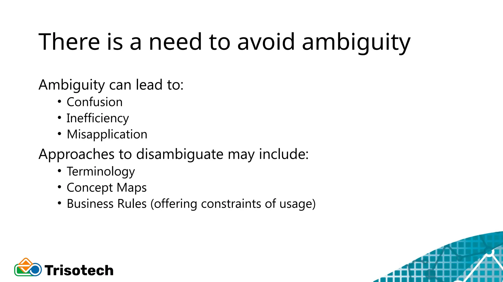 There is a need to avoid ambiguity
Ambiguity can lead to:
• Confusion
• Inefficiency
• Misapplication
Approaches to disambiguate may include:
• Terminology
• Concept Maps
• Business Rules (offering constraints of usage)
 