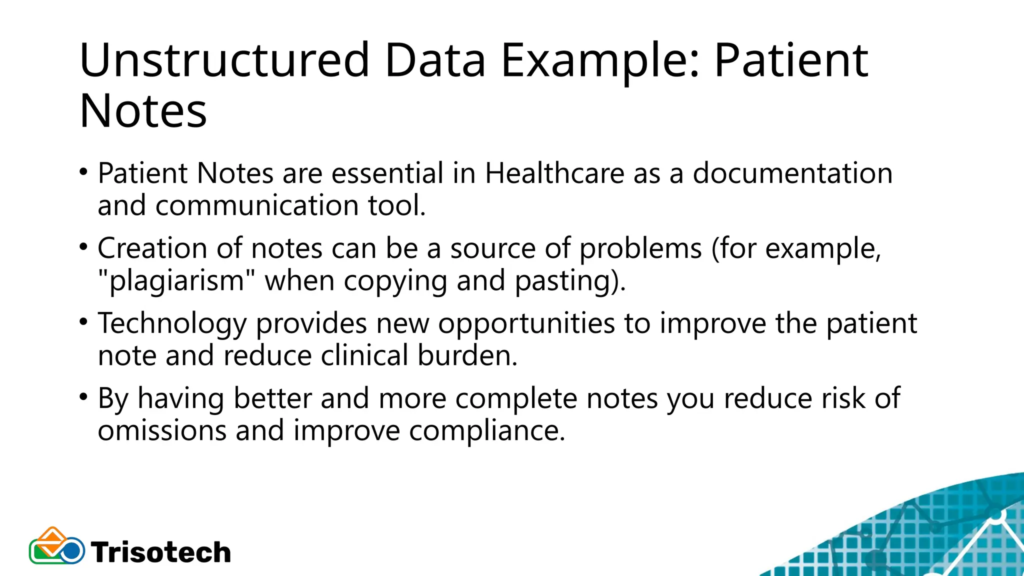 Unstructured Data Example: Patient
Notes
• Patient Notes are essential in Healthcare as a documentation
and communication tool.
• Creation of notes can be a source of problems (for example,
"plagiarism" when copying and pasting).
• Technology provides new opportunities to improve the patient
note and reduce clinical burden.
• By having better and more complete notes you reduce risk of
omissions and improve compliance.
 