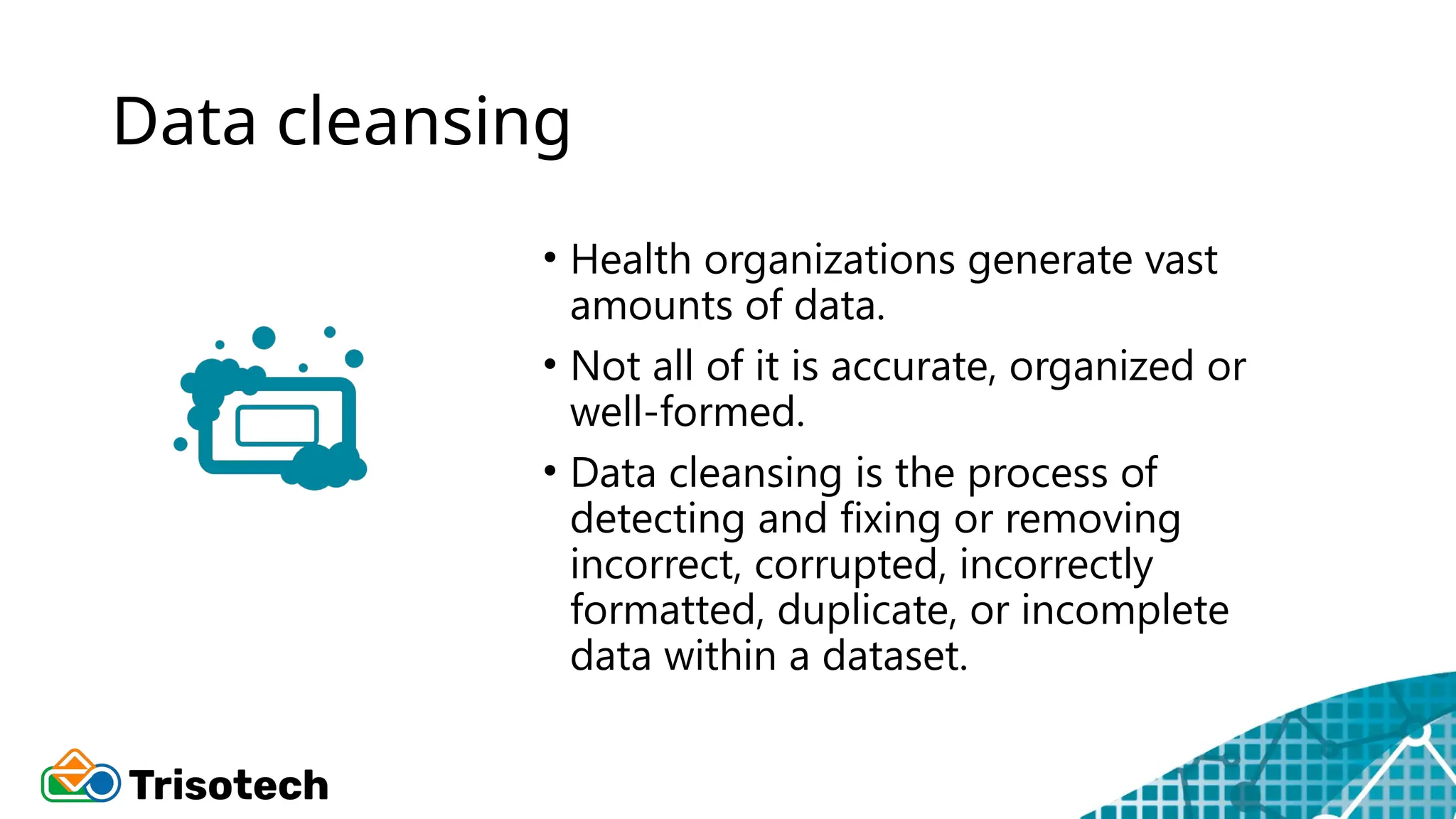 Data cleansing
• Health organizations generate vast
amounts of data.
• Not all of it is accurate, organized or
well-formed.
• Data cleansing is the process of
detecting and fixing or removing
incorrect, corrupted, incorrectly
formatted, duplicate, or incomplete
data within a dataset.
 