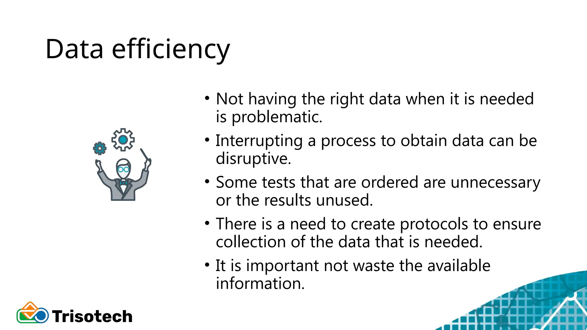 Data efficiency
• Not having the right data when it is needed
is problematic.
• Interrupting a process to obtain data can be
disruptive.
• Some tests that are ordered are unnecessary
or the results unused.
• There is a need to create protocols to ensure
collection of the data that is needed.
• It is important not waste the available
information.
 