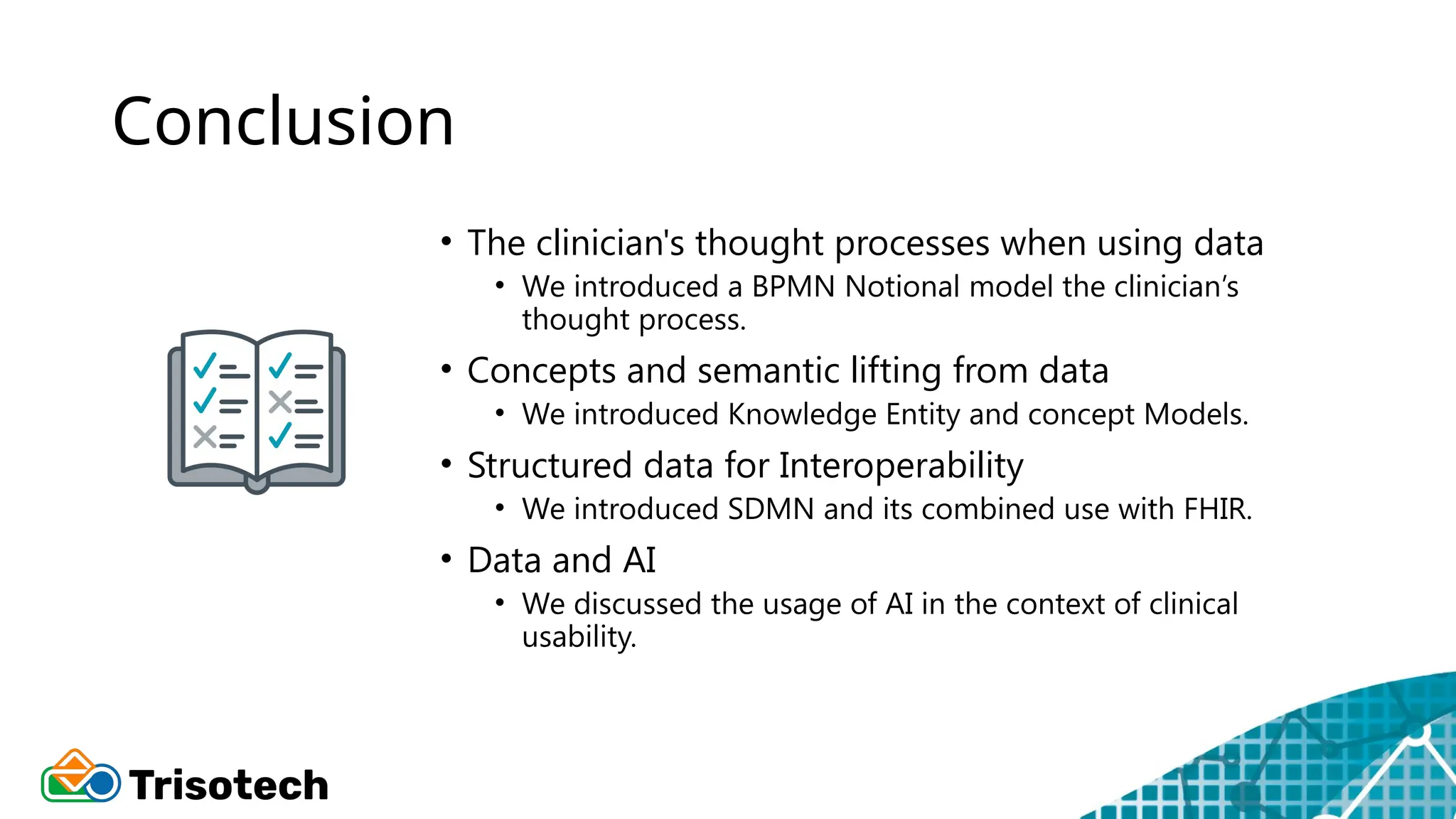 Conclusion
• The clinician's thought processes when using data
• We introduced a BPMN Notional model the clinician’s
thought process.
• Concepts and semantic lifting from data
• We introduced Knowledge Entity and concept Models.
• Structured data for Interoperability
• We introduced SDMN and its combined use with FHIR.
• Data and AI
• We discussed the usage of AI in the context of clinical
usability.
 