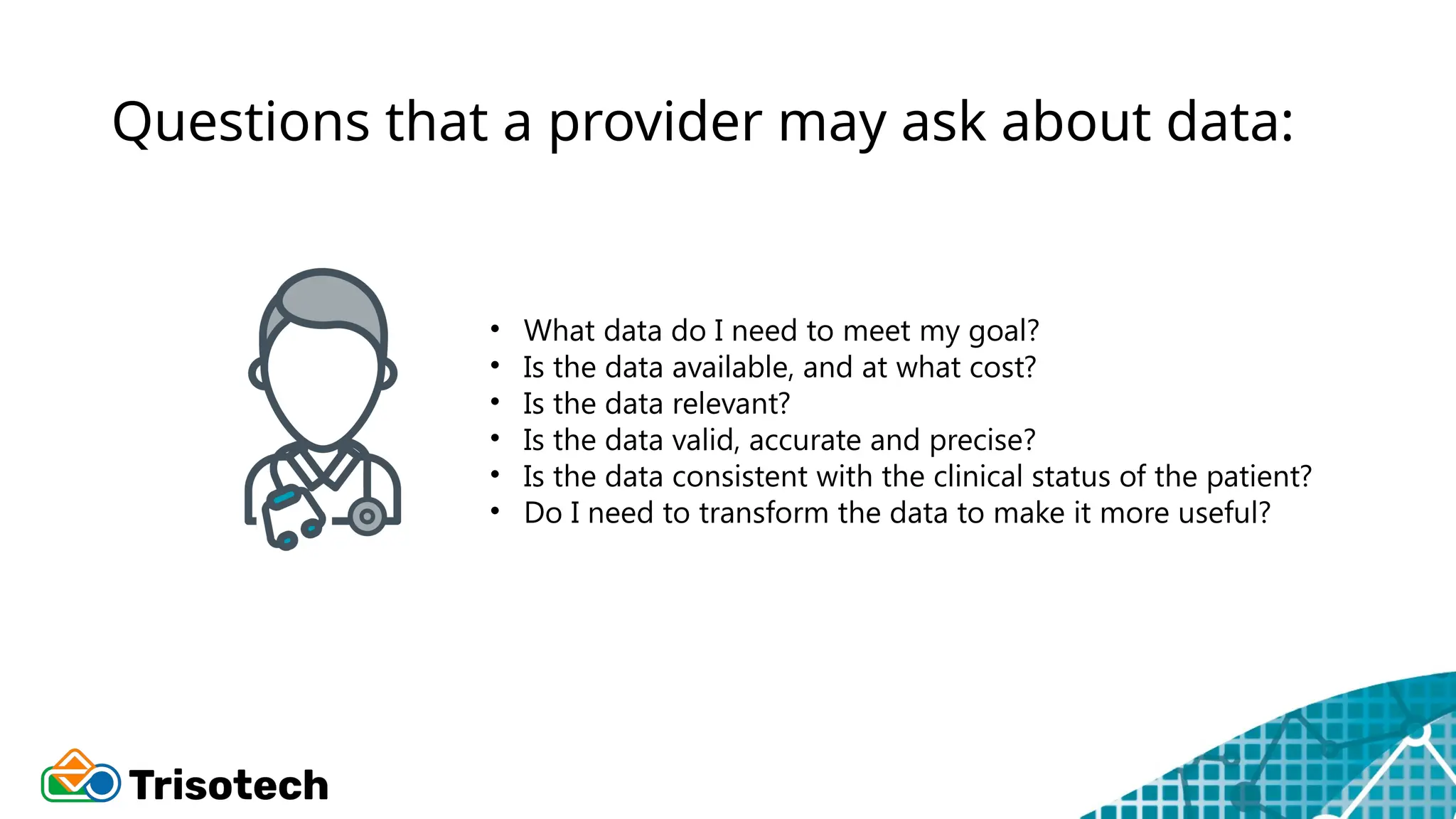 Questions that a provider may ask about data:
• What data do I need to meet my goal?
• Is the data available, and at what cost?
• Is the data relevant?
• Is the data valid, accurate and precise?
• Is the data consistent with the clinical status of the patient?
• Do I need to transform the data to make it more useful?
 