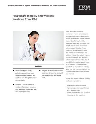 Wireless innovations to improve your healthcare operations and patient satisfaction




      Healthcare mobility and wireless
      solutions from IBM



                                                                                           In the demanding healthcare
                                                                                           environment—where communication
                                                                                           is critical—organizations are striving to
                                                                                           ﬁnd the most effective ways to put clini-
                                                                                           cians and staff in touch with the
                                                                                           resources, assets and information they
                                                                                           need to reduce costs, and improve
                                                                                           patient safety and quality of care.
                                                                                           Healthcare provider solutions from
                                                                                           IBM provide new technologies and
                                                                                           solutions that can dramatically improve
                                                                                           clinician productivity, data accuracy,
                                                                                           patient response times, and quality of
                                                                                           care. IBM offers a wide range of mobil-
                                                                                           ity and wireless solutions designed
                                          Highlights                                       speciﬁcally for the healthcare industry,
                                                                                           giving your staff members the tools and
      ■   Improve staff productivity,           ■      Integrate multiple communication
                                                                                           information they need to stay in touch
          patient response times, asset                systems and networks, to simplify
                                                                                           and informed.
          management and tracking, and                 your infrastructure and reduce
          quality of care through enhanced             costs
                                                                                           Mobility and wireless solutions can help
          communication
                                                                                           healthcare organizations:

      ■   Establish a secure and robust
                                                                                           ●   Reduce medical errors and risk.
          wireless infrastructure to support
                                                                                           ●   Improve responsiveness and consis-
          your healthcare mobility and real-
                                                                                               tency of patient care.
          time tracking solutions
                                                                                           ●   Enable more effective care to an ever-
                                                                                               increasing number of patients.
 