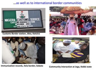 …as well as to international border communities
Customs Border station, Jibia, Katsina
Immunization records, Ilela border, Sokoto
Vaccinating children crossing the border
Community interaction at Jega, Kebbi state
 