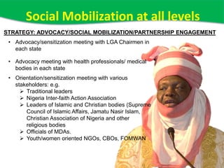 Social Mobilization at all levels
• Advocacy/sensitization meeting with LGA Chairmen in
each state
• Advocacy meeting with health professionals/ medical
bodies in each state
• Orientation/sensitization meeting with various
stakeholders: e.g.
 Traditional leaders
 Nigeria Inter-faith Action Association
 Leaders of Islamic and Christian bodies (Supreme
Council of Islamic Affairs, Jamatu Nasir Islam,
Christian Association of Nigeria and other
religious bodies
 Officials of MDAs.
 Youth/women oriented NGOs, CBOs, FOMWAN
STRATEGY: ADVOCACY/SOCIAL MOBILIZATION/PARTNERSHIP ENGAGEMENT
 