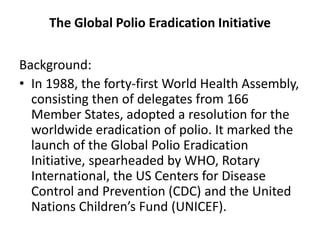 The Global Polio Eradication Initiative
Background:
• In 1988, the forty-first World Health Assembly,
consisting then of delegates from 166
Member States, adopted a resolution for the
worldwide eradication of polio. It marked the
launch of the Global Polio Eradication
Initiative, spearheaded by WHO, Rotary
International, the US Centers for Disease
Control and Prevention (CDC) and the United
Nations Children’s Fund (UNICEF).
 