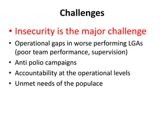 Challenges
• Insecurity is the major challenge
• Operational gaps in worse performing LGAs
(poor team performance, supervision)
• Anti polio campaigns
• Accountability at the operational levels
• Unmet needs of the populace
 