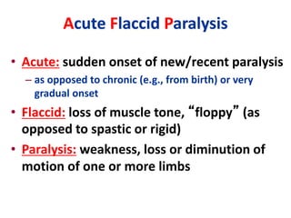 Acute Flaccid Paralysis
• Acute: sudden onset of new/recent paralysis
– as opposed to chronic (e.g., from birth) or very
gradual onset
• Flaccid: loss of muscle tone, “floppy” (as
opposed to spastic or rigid)
• Paralysis: weakness, loss or diminution of
motion of one or more limbs
 