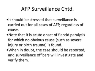 AFP Surveillance Cntd.
•It should be stressed that surveillance is
carried out for all cases of AFP, regardless of
cause.
•Note that it is acute onset of flaccid paralysis
for which no obvious cause (such as severe
injury or birth trauma) is found.
•When in doubt, the case should be reported,
and surveillance officers will investigate and
verify them.
 