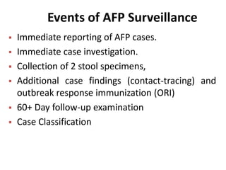 Events of AFP Surveillance
 Immediate reporting of AFP cases.
 Immediate case investigation.
 Collection of 2 stool specimens,
 Additional case findings (contact-tracing) and
outbreak response immunization (ORI)
 60+ Day follow-up examination
 Case Classification
 