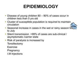 EPIDEMIOLOGY
 Disease of young children 80 – 90% of cases occur in
children less than 5 yrs old
 Cluster of susceptible population is required to maintain
circulation
 Seasonal increase in cases in the wet or rainy season May
to July
 Silent transmission >99% of cases are sub-clinical /
asymptomatic /carrier state
 Risk of paralysis is increased by
Tonsillectomy
Exercise
Pregnancy
I.M Injections
 