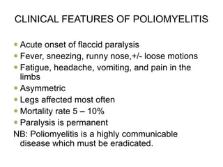 CLINICAL FEATURES OF POLIOMYELITIS
 Acute onset of flaccid paralysis
 Fever, sneezing, runny nose,+/- loose motions
 Fatigue, headache, vomiting, and pain in the
limbs
 Asymmetric
 Legs affected most often
 Mortality rate 5 – 10%
 Paralysis is permanent
NB: Poliomyelitis is a highly communicable
disease which must be eradicated.
 