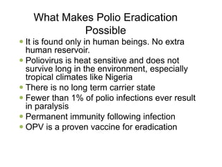 What Makes Polio Eradication
Possible
 It is found only in human beings. No extra
human reservoir.
 Poliovirus is heat sensitive and does not
survive long in the environment, especially
tropical climates like Nigeria
 There is no long term carrier state
 Fewer than 1% of polio infections ever result
in paralysis
 Permanent immunity following infection
 OPV is a proven vaccine for eradication
 