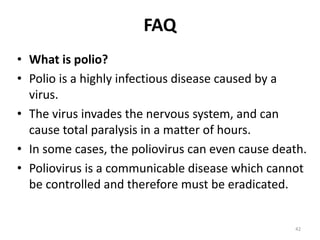 FAQ
• What is polio?
• Polio is a highly infectious disease caused by a
virus.
• The virus invades the nervous system, and can
cause total paralysis in a matter of hours.
• In some cases, the poliovirus can even cause death.
• Poliovirus is a communicable disease which cannot
be controlled and therefore must be eradicated.
42
 