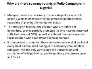Why are there so many rounds of Polio Campaigns in
Nigeria?
• Multiple rounds are necessary to eradicate polio; every child
under 5 years must receive the polio vaccine multiple times,
regardless of previous immunization status.
• The strategy is to immunize children who are either not
immunized, or only partially protected (ie who have not received
sufficient doses of OPV), as well as to boost immunity levels in
those children who have already been immunized.
• It is important to note that these strategies only work if each and
every child is immunized during each and every immunization
campaign. It is the only way to stop the transmission and
circulation of wild poliovirus, and to eradicate the disease once
and for all.
43
 