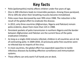 Key facts
• Polio (poliomyelitis) mainly affects children under five years of age.
• One in 200 infections leads to irreversible paralysis. Among those paralysed,
5% to 10% die when their breathing muscles become immobilized.
• Polio cases have decreased by over 99% since 1988. The reduction is the
result of the global effort to eradicate the disease.
• In 2012, only three countries (Afghanistan, Nigeria and Pakistan) remain
polio-endemic, down from more than 125 in 1988.
• Persistent pockets of polio transmission in northern Nigeria and the border
between Afghanistan and Pakistan are the current focus of the polio
eradication initiative.
• As long as a single child remains infected, children in all countries are at risk
of contracting polio. In 2009-2010, 23 previously polio-free countries were
re-infected due to imports of the virus.
• In most countries, the global effort has expanded capacities to tackle
infectious diseases by building effective surveillance and immunization
systems.
• These efforts can only work if all hands are on deck.
 