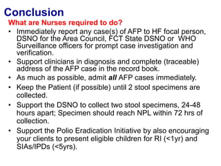 Conclusion
What are Nurses required to do?
• Immediately report any case(s) of AFP to HF focal person,
DSNO for the Area Council, FCT State DSNO or WHO
Surveillance officers for prompt case investigation and
verification.
• Support clinicians in diagnosis and complete (traceable)
address of the AFP case in the record book.
• As much as possible, admit all AFP cases immediately.
• Keep the Patient (if possible) until 2 stool specimens are
collected.
• Support the DSNO to collect two stool specimens, 24-48
hours apart; Specimen should reach NPL within 72 hrs of
collection.
• Support the Polio Eradication Initiative by also encouraging
your clients to present eligible children for RI (<1yr) and
SIAs/IPDs (<5yrs).
 