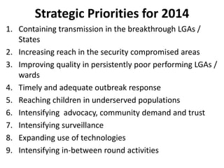 Strategic Priorities for 2014
1. Containing transmission in the breakthrough LGAs /
States
2. Increasing reach in the security compromised areas
3. Improving quality in persistently poor performing LGAs /
wards
4. Timely and adequate outbreak response
5. Reaching children in underserved populations
6. Intensifying advocacy, community demand and trust
7. Intensifying surveillance
8. Expanding use of technologies
9. Intensifying in-between round activities
 