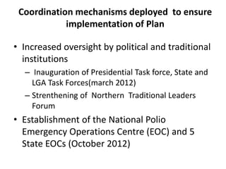 Coordination mechanisms deployed to ensure
implementation of Plan
• Increased oversight by political and traditional
institutions
– Inauguration of Presidential Task force, State and
LGA Task Forces(march 2012)
– Strenthening of Northern Traditional Leaders
Forum
• Establishment of the National Polio
Emergency Operations Centre (EOC) and 5
State EOCs (October 2012)
 