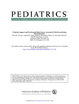 Clinician Support and Psychosocial Risk Factors Associated With Breastfeeding
                                Discontinuation
Elsie M. Taveras, Angela M. Capra, Paula A. Braveman, Nancy G. Jensvold, Gabriel J.
                            Escobar and Tracy A. Lieu
                           Pediatrics 2003;112;108-115
                           DOI: 10.1542/peds.112.1.108



The online version of this article, along with updated information and services, is located
                                on the World Wide Web at:
                  http://www.pediatrics.org/cgi/content/full/112/1/108




 PEDIATRICS is the official journal of the American Academy of Pediatrics. A monthly publication, it
 has been published continuously since 1948. PEDIATRICS is owned, published, and trademarked by
 the American Academy of Pediatrics, 141 Northwest Point Boulevard, Elk Grove Village, Illinois,
 60007. Copyright © 2003 by the American Academy of Pediatrics. All rights reserved. Print ISSN:
 0031-4005. Online ISSN: 1098-4275.




                         Downloaded from www.pediatrics.org by on June 2, 2009
 