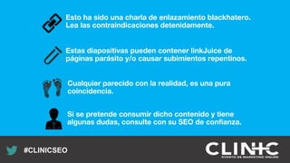 Recuerda nuestro hashtag!
#CLINICSEO
Esto ha sido una charla de enlazamiento blackhatero.
Lea las contraindicaciones detenidamente.
Estas diapositivas pueden contener linkJuice de
páginas parásito y/o causar subimientos repentinos.
Si se pretende consumir dicho contenido y tiene
algunas dudas, consulte con su SEO de confianza.
Cualquier parecido con la realidad, es una pura
coincidencia.
 