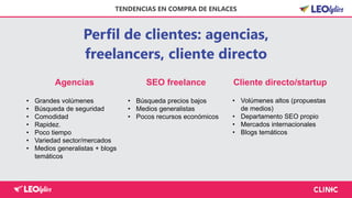Perfil de clientes: agencias,
freelancers, cliente directo
TENDENCIAS EN COMPRA DE ENLACES
Agencias SEO freelance Cliente directo/startup
• Grandes volúmenes
• Búsqueda de seguridad
• Comodidad
• Rapidez.
• Poco tiempo
• Variedad sector/mercados
• Medios generalistas + blogs
temáticos
• Búsqueda precios bajos
• Medios generalistas
• Pocos recursos económicos
• Volúmenes altos (propuestas
de medios)
• Departamento SEO propio
• Mercados internacionales
• Blogs temáticos
 