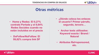 Otras métricas
TENDENCIAS EN COMPRA DE ENLACES
• Home y Redes: El 0,27%
contrata Portada y el 0,64%
Redes Sociales cuando no
están incluidos en el precio
• DoFollow/NoFollow: El
99,82% compra link DF
• ¿Dónde coloca los enlaces
el usuario? Primer párrafo,
segundo, tercero…
• Archor texts utilizados:
Keyword exacta / Brand /
Natural
• Atributos Rel=sponsored,
etc.
 
