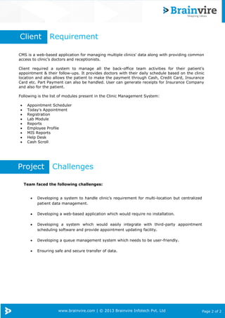 www.brainvire.com | © 2013 Brainvire Infotech Pvt. Ltd Page 2 of 2
CMS is a web-based application for managing multiple clinics' data along with providing common
access to clinic’s doctors and receptionists.
Client required a system to manage all the back-office team activities for their patient's
appointment & their follow-ups. It provides doctors with their daily schedule based on the clinic
location and also allows the patient to make the payment through Cash, Credit Card, Insurance
Card etc. Part Payment can also be handled. User can generate receipts for Insurance Company
and also for the patient.
Following is the list of modules present in the Clinic Management System:
 Appointment Scheduler
 Today's Appointment
 Registration
 Lab Module
 Reports
 Employee Profile
 MIS Reports
 Help Desk
 Cash Scroll
Client Requirement
Project Challenges
Team faced the following challenges:
 Developing a system to handle clinic’s requirement for multi-location but centralized
patient data management.
 Developing a web-based application which would require no installation.
 Developing a system which would easily integrate with third-party appointment
scheduling software and provide appointment updating facility.
 Developing a queue management system which needs to be user-friendly.
 Ensuring safe and secure transfer of data.
 