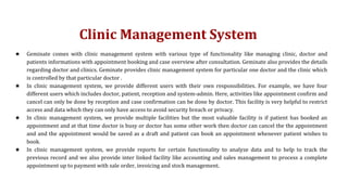 Clinic Management System
★ Geminate comes with clinic management system with various type of functionality like managing clinic, doctor and
patients informations with appointment booking and case overview after consultation. Geminate also provides the details
regarding doctor and clinics. Geminate provides clinic management system for particular one doctor and the clinic which
is controlled by that particular doctor .
★ In clinic management system, we provide different users with their own responsibilities. For example, we have four
different users which includes doctor, patient, reception and system-admin. Here, activities like appointment confirm and
cancel can only be done by reception and case confirmation can be done by doctor. This facility is very helpful to restrict
access and data which they can only have access to avoid security breach or privacy.
★ In clinic management system, we provide multiple facilities but the most valuable facility is if patient has booked an
appointment and at that time doctor is busy or doctor has some other work then doctor can cancel the the appointment
and and the appointment would be saved as a draft and patient can book an appointment whenever patient wishes to
book.
★ In clinic management system, we provide reports for certain functionality to analyze data and to help to track the
previous record and we also provide inter linked facility like accounting and sales management to process a complete
appointment up to payment with sale order, invoicing and stock management.
 