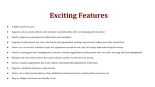 Exciting Features
★ A different role for users.
★ Supports only one doctor which can be provided by system admin after co-ordinating with the doctor.
★ Email to patients on appointments confirmation and cancellation.
★ Supports multiple patient and clinic information with appointment booking, case overview and payment after consultation.
★ Patient can receive their individual report and appointment as well as case report to analyze data and to keep the records.
★ Inbuilt accounting and sales management to process a complete appointment up to payment with sale order, invoicing and stock management.
★ Multiple user roles help to restrict the access and data to avoid security breach or privacy.
★ Doctor can cancel appointment due to any reasons and transfer that appointment to the draft.
★ Supports calendar for booking an appointment.
★ Patient can see the payment status on their dashboard whether patient has completed the payment or not.
★ Easy to configure and more user-friendly to use.
 