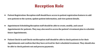 Reception Role
★ Patient Registration: Reception staff should have access to patient registration features to add
new patients to the system, update patient information, and view patient details.
★ Appointment Scheduling:Reception staff should be able to create, modify, and cancel
Appointments for patients. They may also need to access the patient's treatment plan to schedule
future Appointments.
★ Patient Check-in and Check-out:Reception staff should be able to check patients in for their
Appointments and confirm that they have arrived for their scheduled treatment. They should also
be able to check patients out and process payments.
 